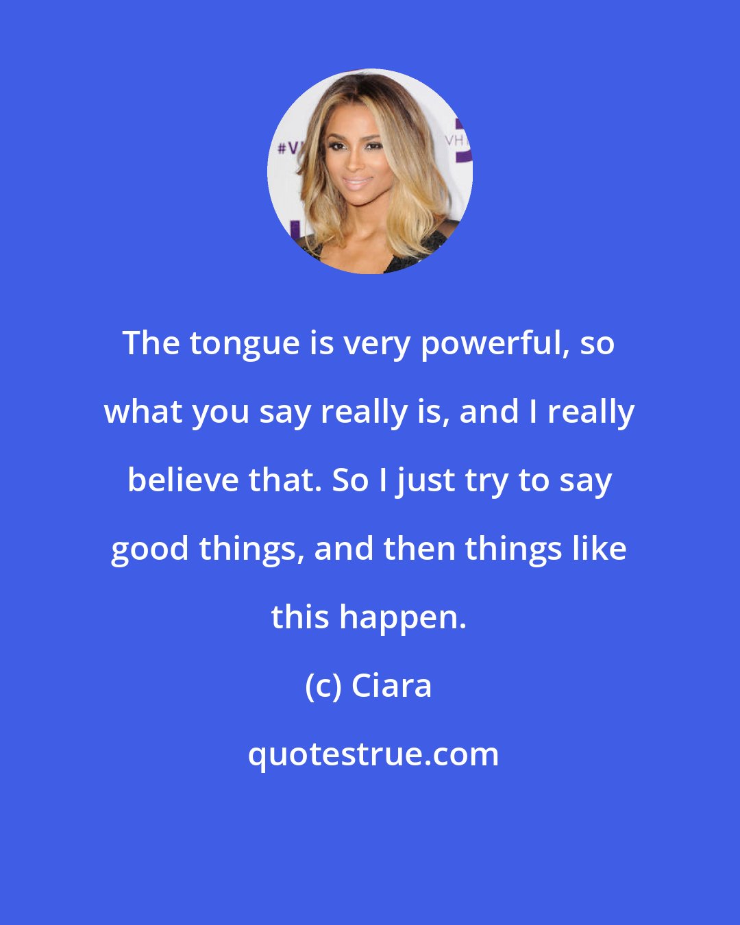 Ciara: The tongue is very powerful, so what you say really is, and I really believe that. So I just try to say good things, and then things like this happen.