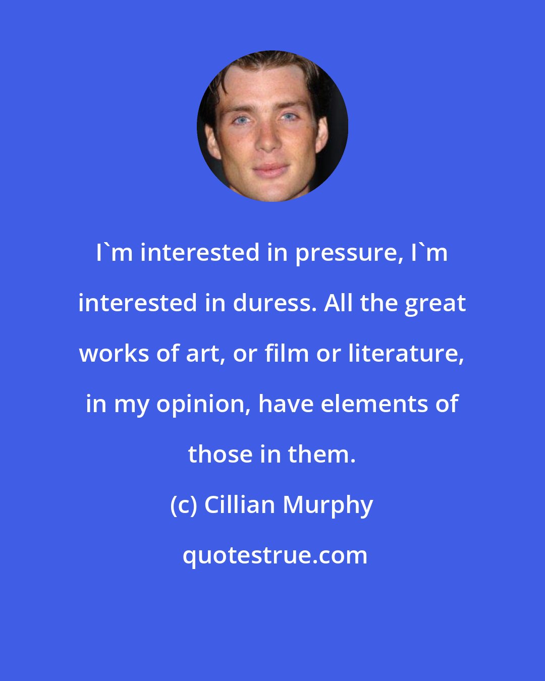 Cillian Murphy: I'm interested in pressure, I'm interested in duress. All the great works of art, or film or literature, in my opinion, have elements of those in them.
