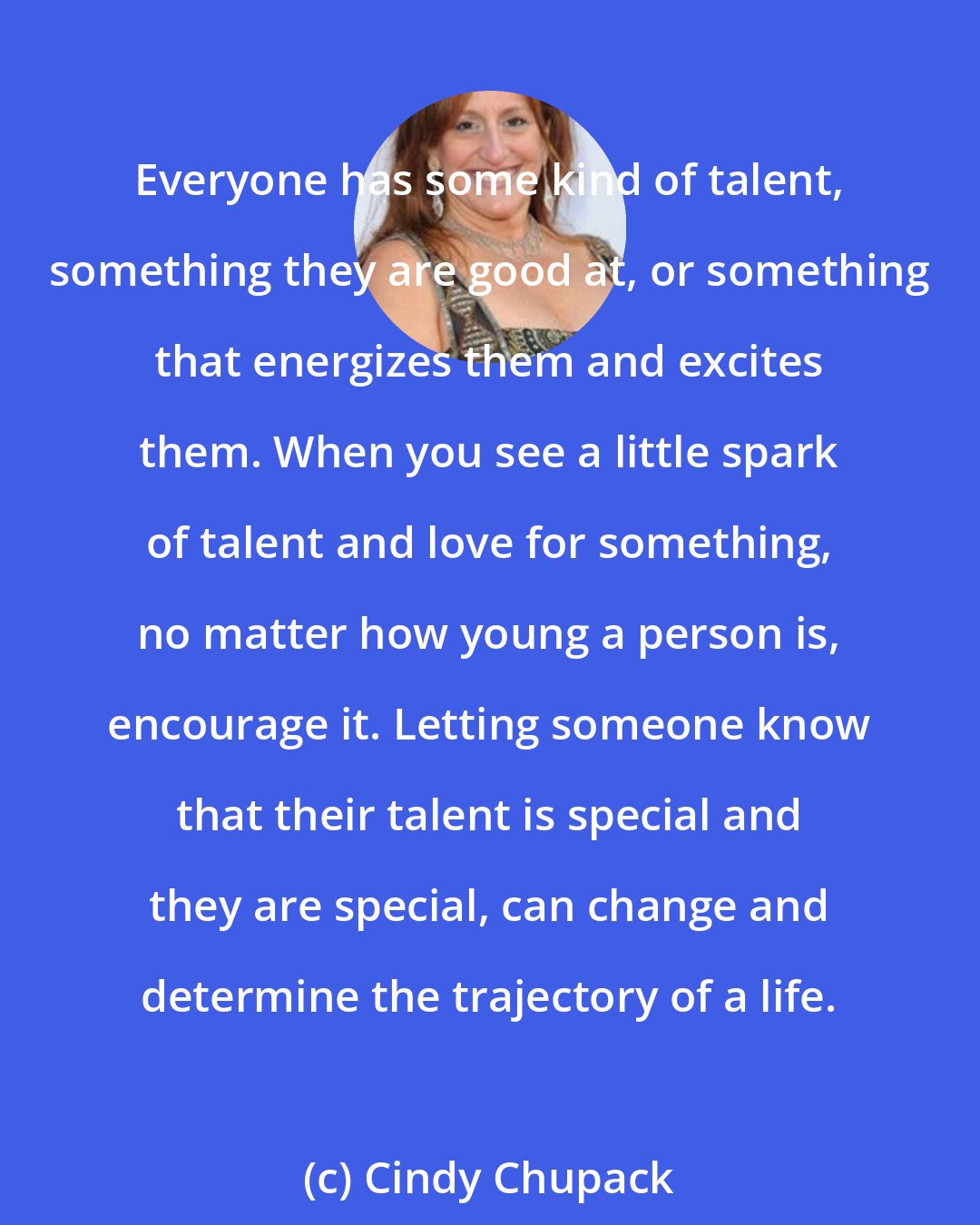 Cindy Chupack: Everyone has some kind of talent, something they are good at, or something that energizes them and excites them. When you see a little spark of talent and love for something, no matter how young a person is, encourage it. Letting someone know that their talent is special and they are special, can change and determine the trajectory of a life.