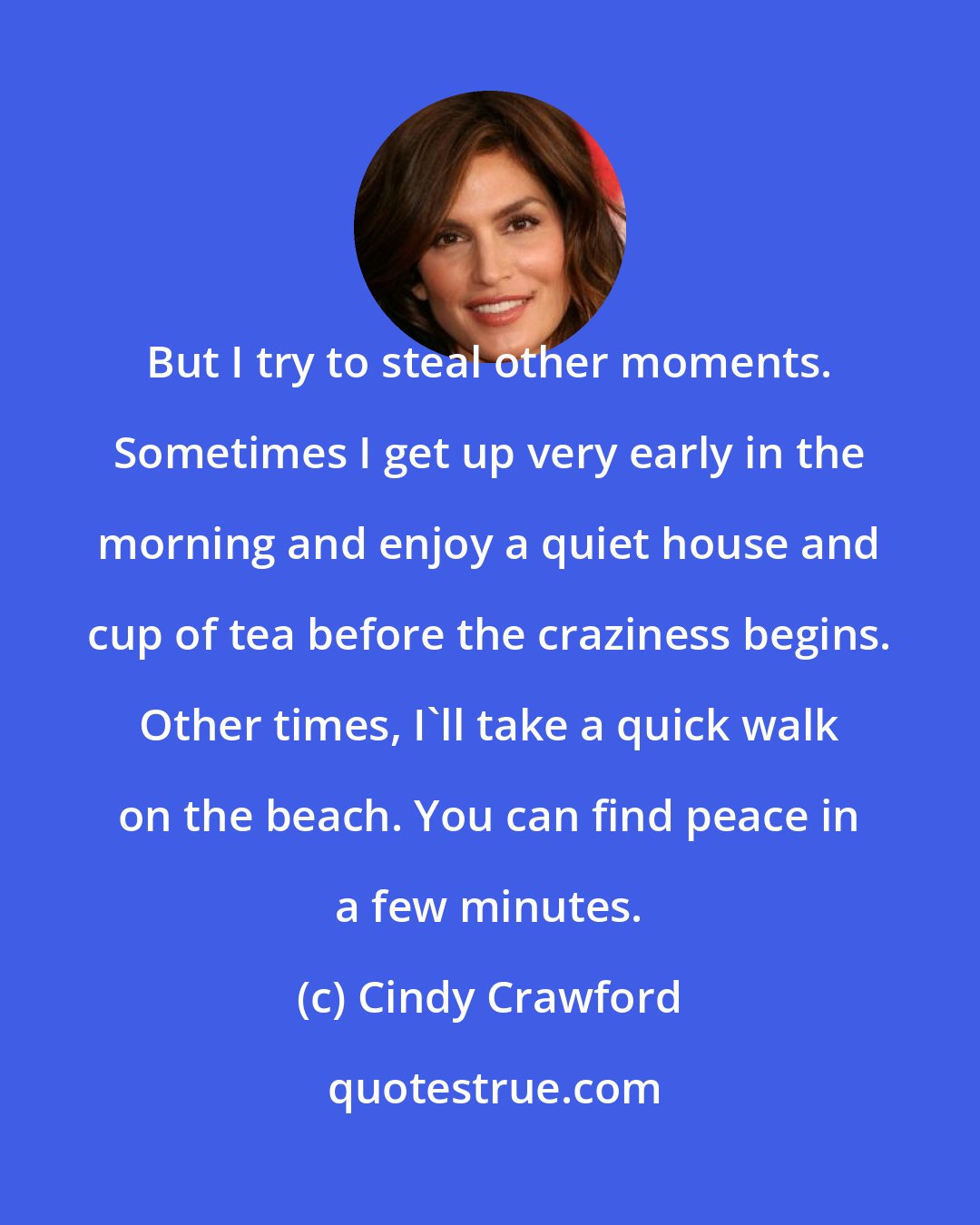 Cindy Crawford: But I try to steal other moments. Sometimes I get up very early in the morning and enjoy a quiet house and cup of tea before the craziness begins. Other times, I'll take a quick walk on the beach. You can find peace in a few minutes.