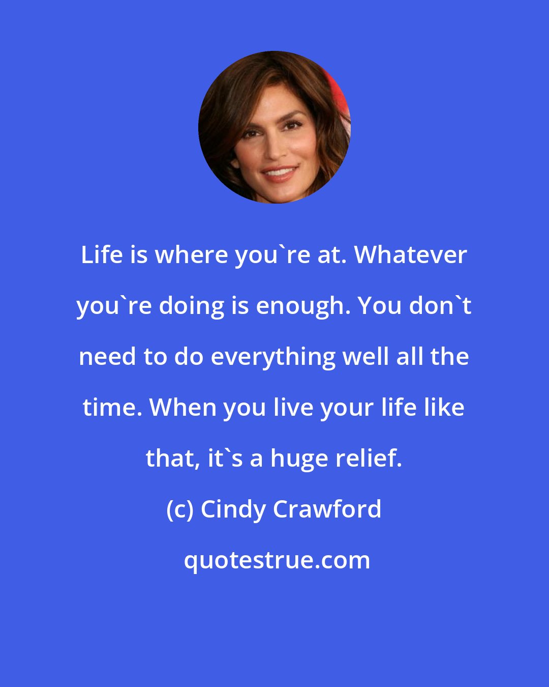 Cindy Crawford: Life is where you're at. Whatever you're doing is enough. You don't need to do everything well all the time. When you live your life like that, it's a huge relief.