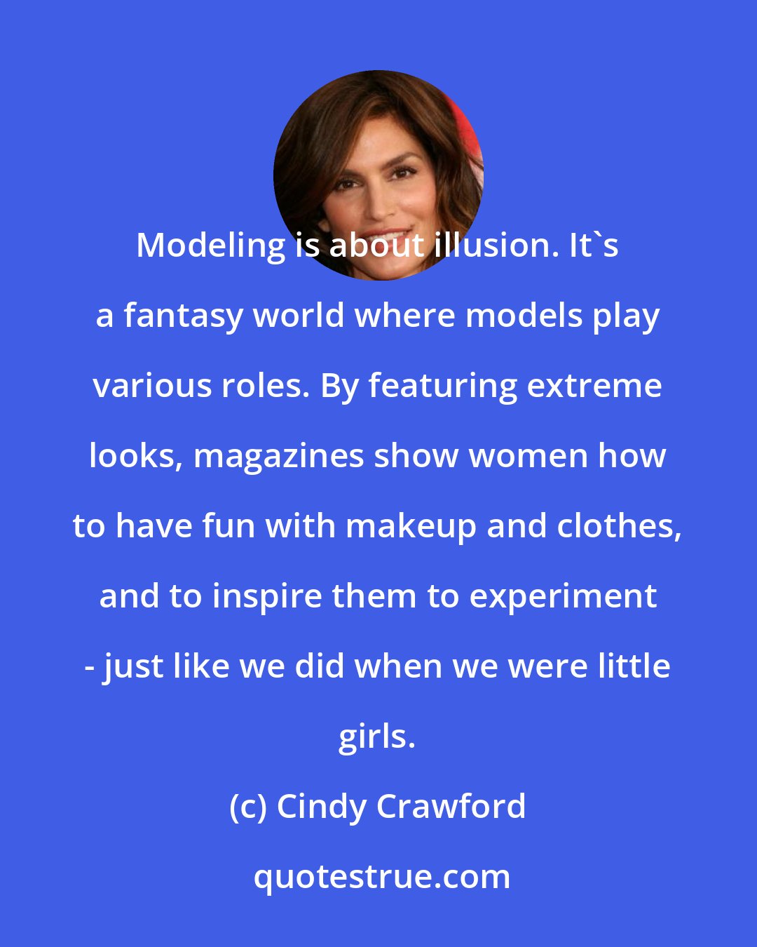 Cindy Crawford: Modeling is about illusion. It's a fantasy world where models play various roles. By featuring extreme looks, magazines show women how to have fun with makeup and clothes, and to inspire them to experiment - just like we did when we were little girls.