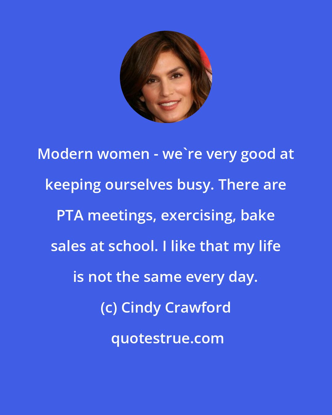 Cindy Crawford: Modern women - we're very good at keeping ourselves busy. There are PTA meetings, exercising, bake sales at school. I like that my life is not the same every day.