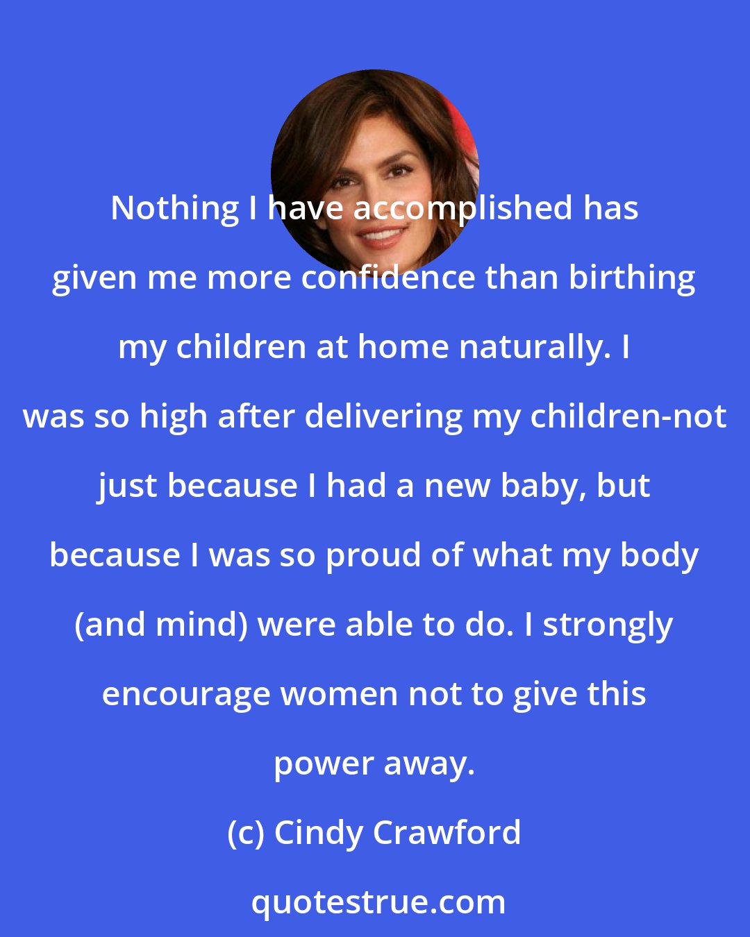 Cindy Crawford: Nothing I have accomplished has given me more confidence than birthing my children at home naturally. I was so high after delivering my children-not just because I had a new baby, but because I was so proud of what my body (and mind) were able to do. I strongly encourage women not to give this power away.