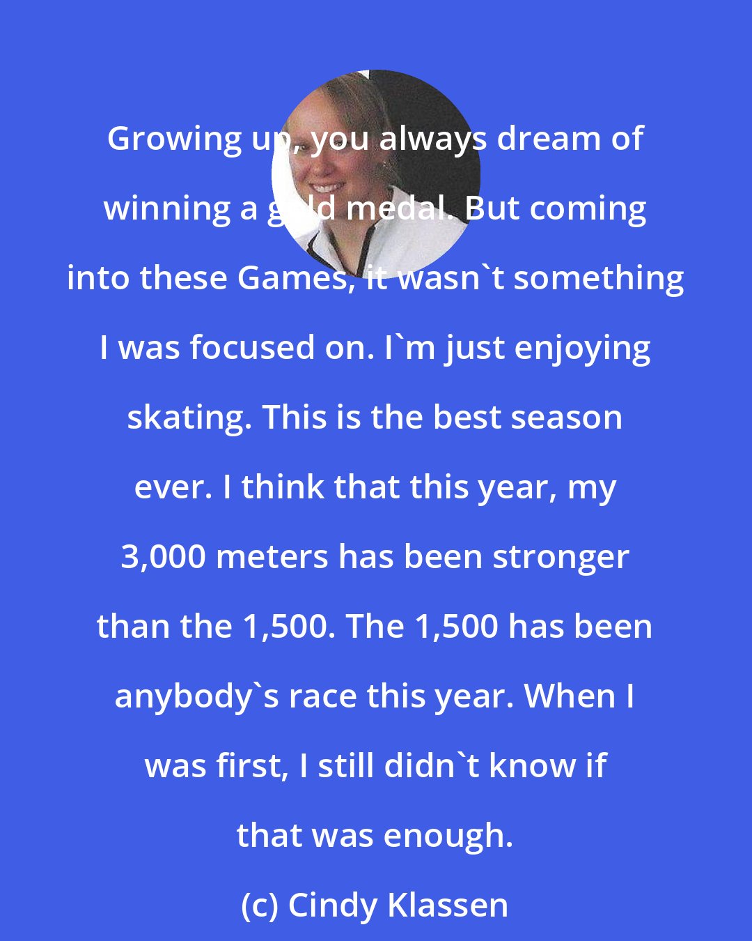 Cindy Klassen: Growing up, you always dream of winning a gold medal. But coming into these Games, it wasn't something I was focused on. I'm just enjoying skating. This is the best season ever. I think that this year, my 3,000 meters has been stronger than the 1,500. The 1,500 has been anybody's race this year. When I was first, I still didn't know if that was enough.