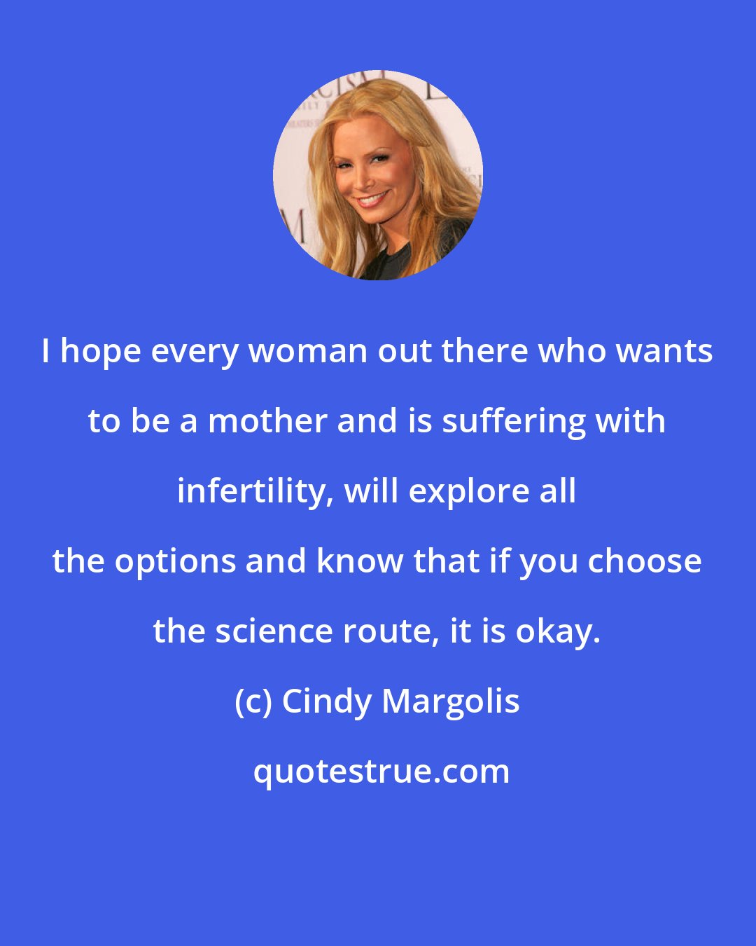 Cindy Margolis: I hope every woman out there who wants to be a mother and is suffering with infertility, will explore all the options and know that if you choose the science route, it is okay.
