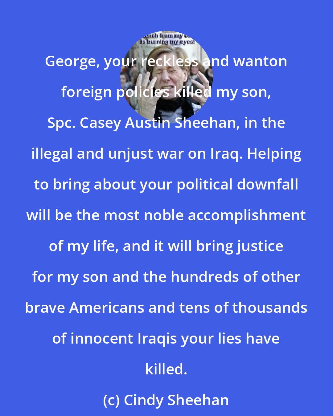 Cindy Sheehan: George, your reckless and wanton foreign policies killed my son, Spc. Casey Austin Sheehan, in the illegal and unjust war on Iraq. Helping to bring about your political downfall will be the most noble accomplishment of my life, and it will bring justice for my son and the hundreds of other brave Americans and tens of thousands of innocent Iraqis your lies have killed.