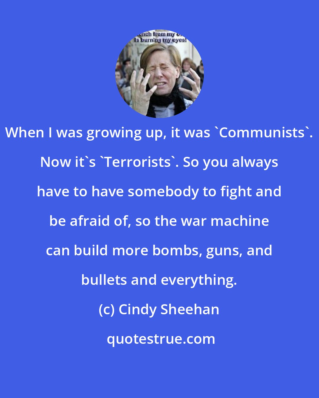 Cindy Sheehan: When I was growing up, it was 'Communists'. Now it's 'Terrorists'. So you always have to have somebody to fight and be afraid of, so the war machine can build more bombs, guns, and bullets and everything.