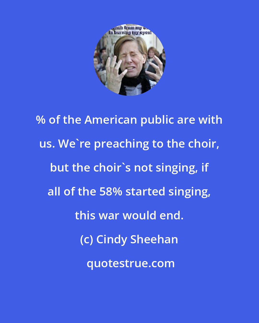 Cindy Sheehan: % of the American public are with us. We're preaching to the choir, but the choir's not singing, if all of the 58% started singing, this war would end.