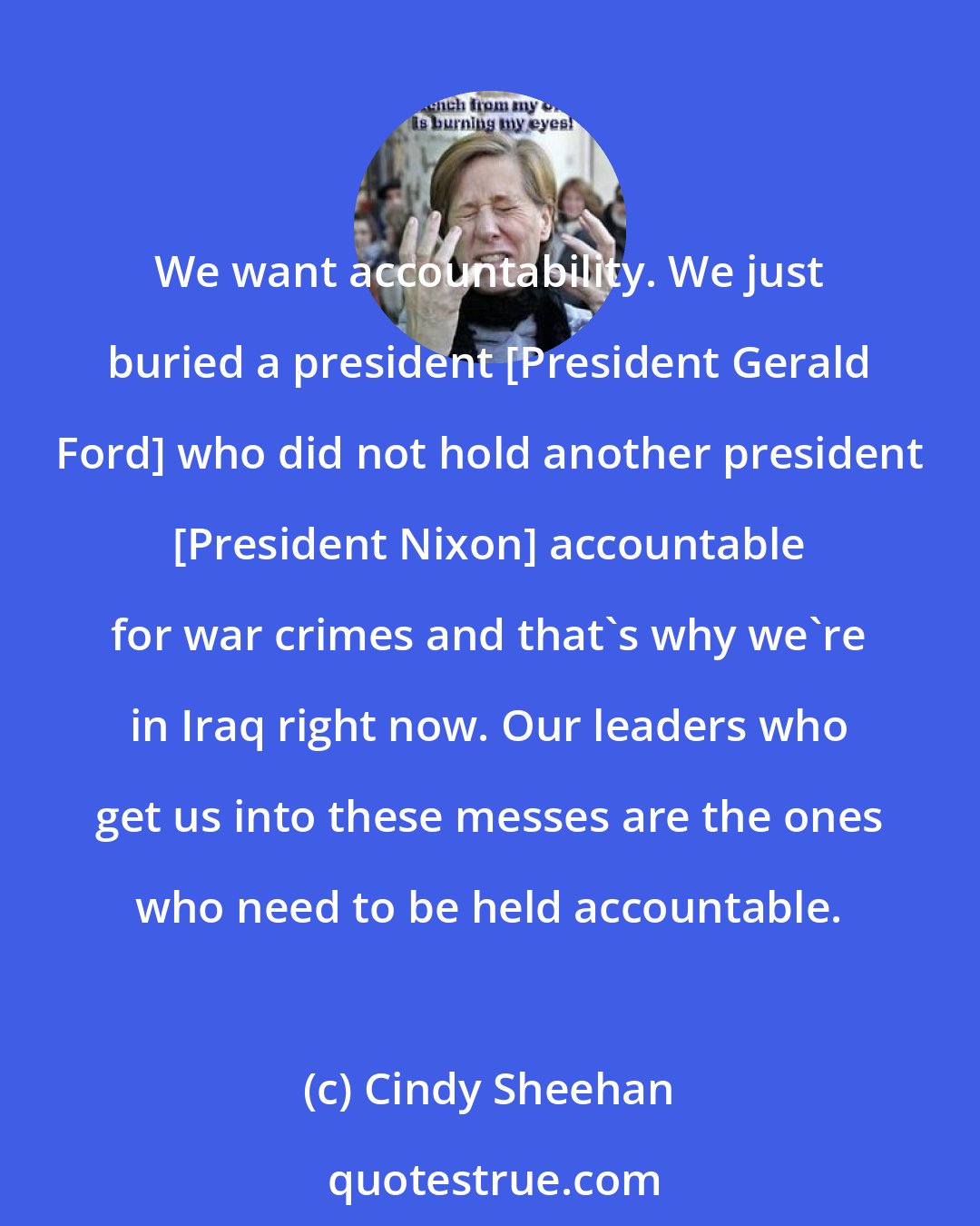 Cindy Sheehan: We want accountability. We just buried a president [President Gerald Ford] who did not hold another president [President Nixon] accountable for war crimes and that's why we're in Iraq right now. Our leaders who get us into these messes are the ones who need to be held accountable.