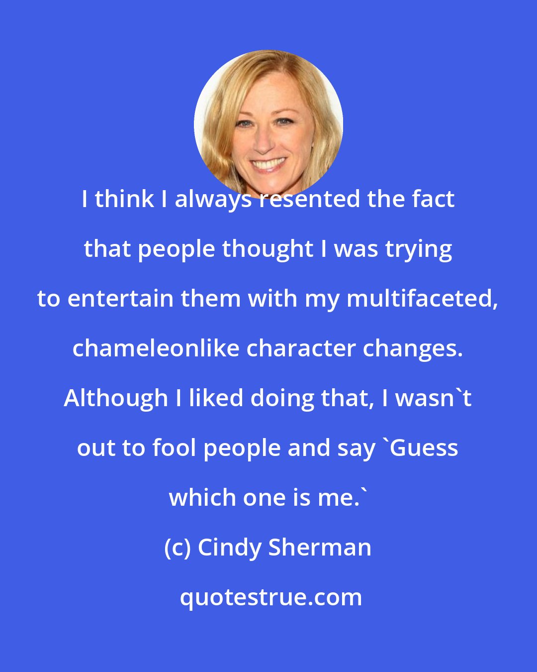 Cindy Sherman: I think I always resented the fact that people thought I was trying to entertain them with my multifaceted, chameleonlike character changes. Although I liked doing that, I wasn't out to fool people and say 'Guess which one is me.'
