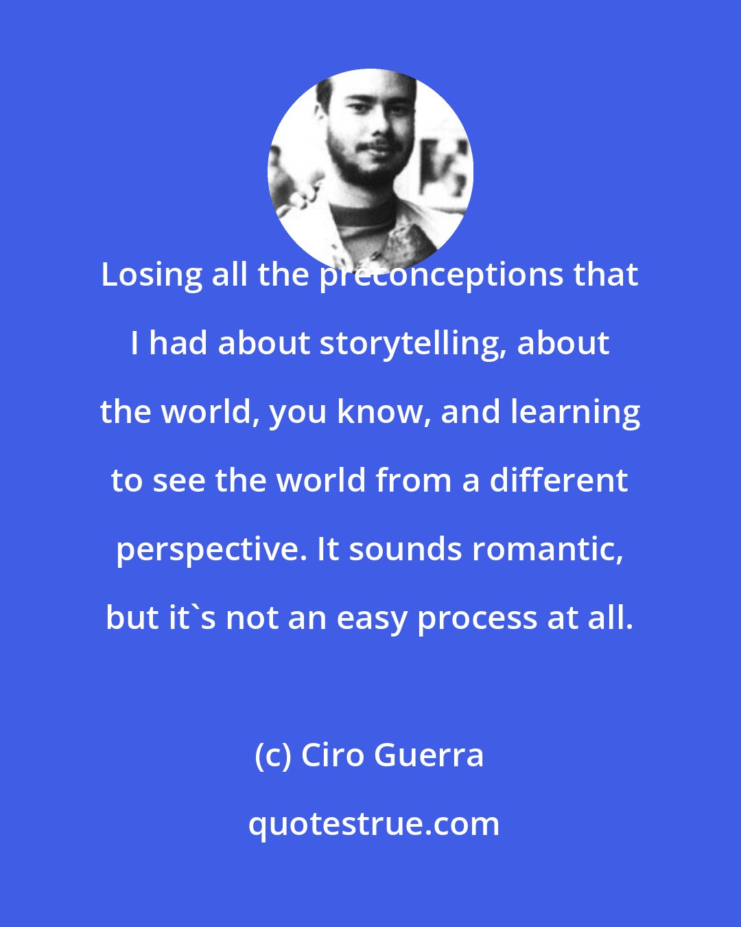 Ciro Guerra: Losing all the preconceptions that I had about storytelling, about the world, you know, and learning to see the world from a different perspective. It sounds romantic, but it's not an easy process at all.