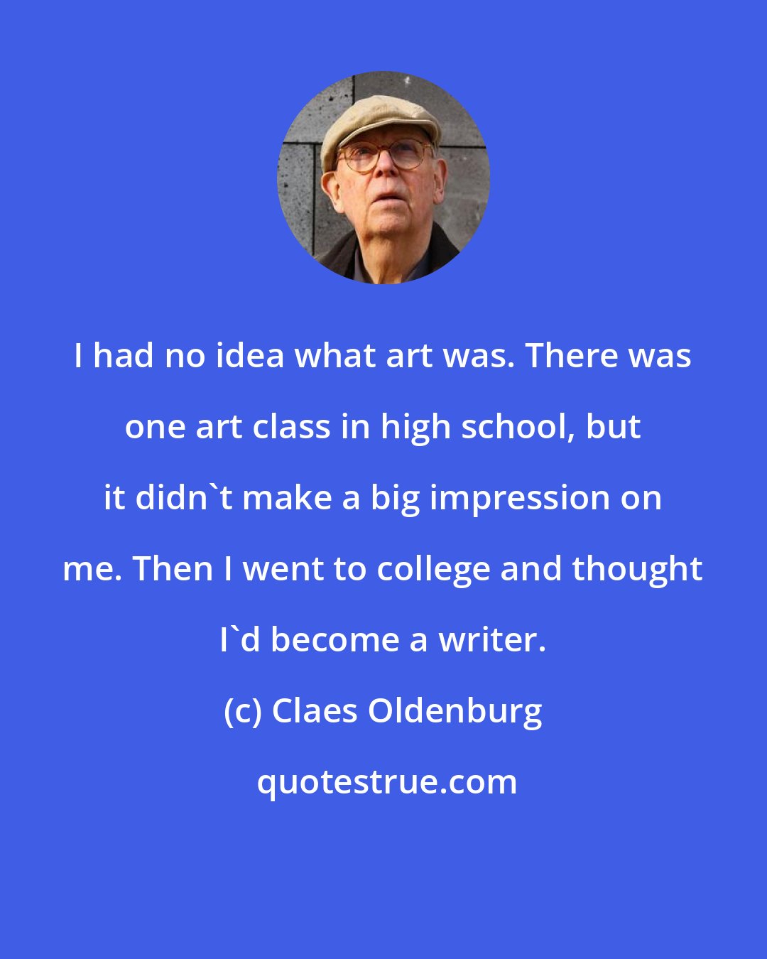 Claes Oldenburg: I had no idea what art was. There was one art class in high school, but it didn't make a big impression on me. Then I went to college and thought I'd become a writer.