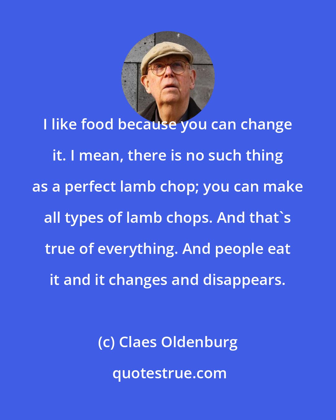 Claes Oldenburg: I like food because you can change it. I mean, there is no such thing as a perfect lamb chop; you can make all types of lamb chops. And that's true of everything. And people eat it and it changes and disappears.