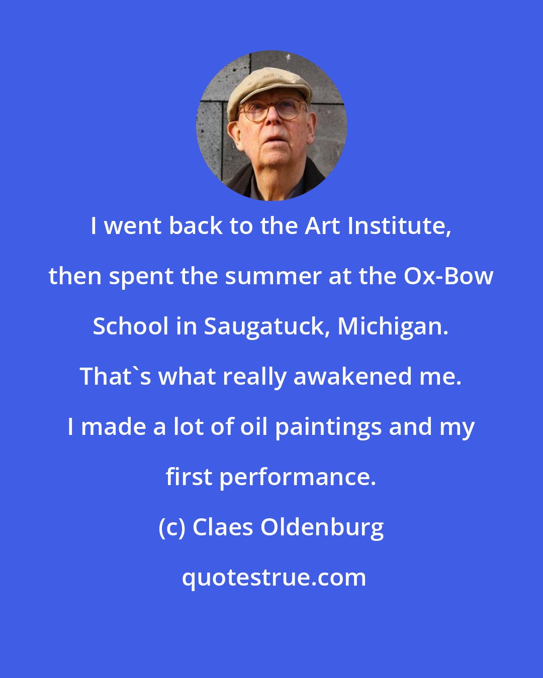 Claes Oldenburg: I went back to the Art Institute, then spent the summer at the Ox-Bow School in Saugatuck, Michigan. That's what really awakened me. I made a lot of oil paintings and my first performance.