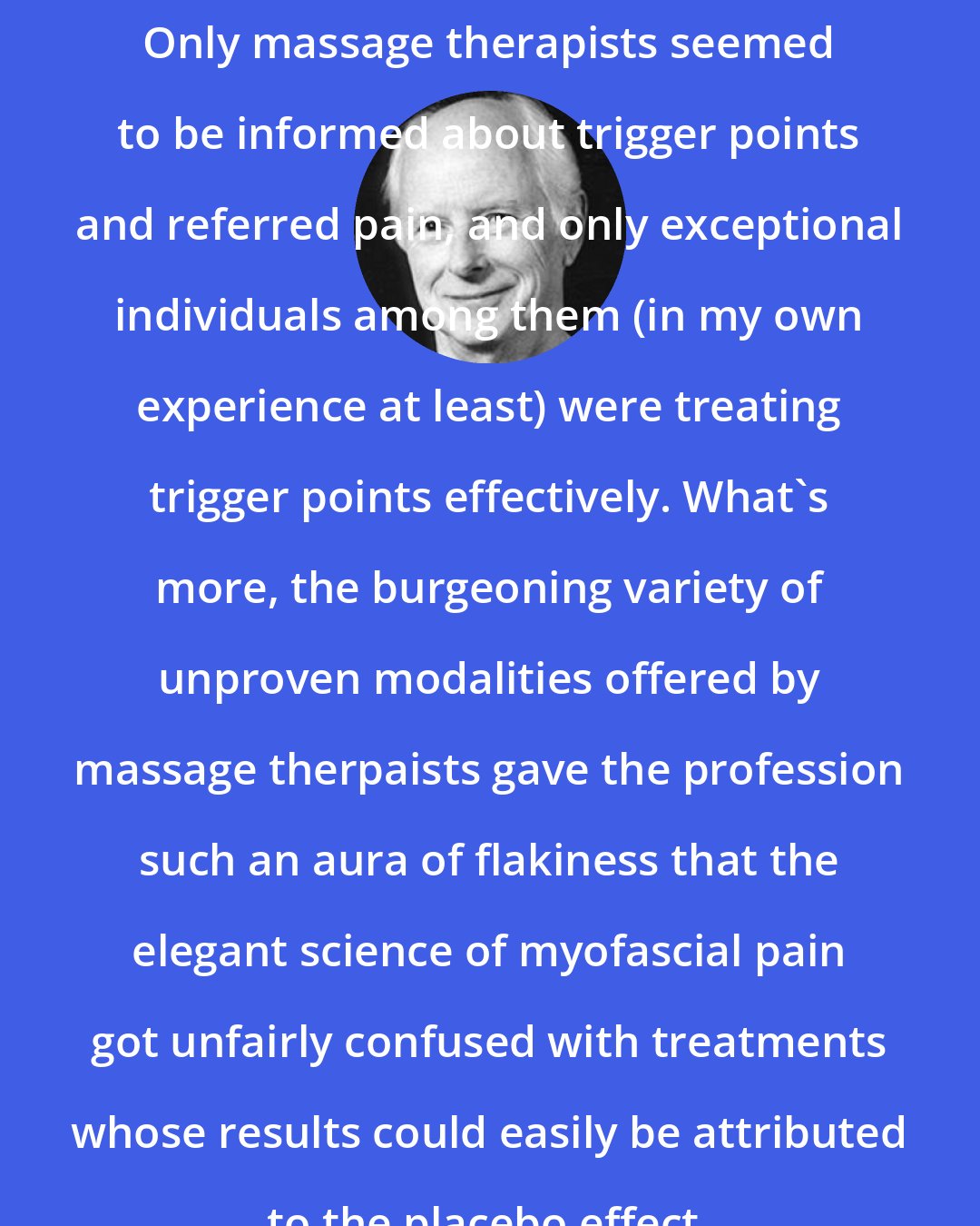 Clair Davies: Only massage therapists seemed to be informed about trigger points and referred pain, and only exceptional individuals among them (in my own experience at least) were treating trigger points effectively. What's more, the burgeoning variety of unproven modalities offered by massage therpaists gave the profession such an aura of flakiness that the elegant science of myofascial pain got unfairly confused with treatments whose results could easily be attributed to the placebo effect.