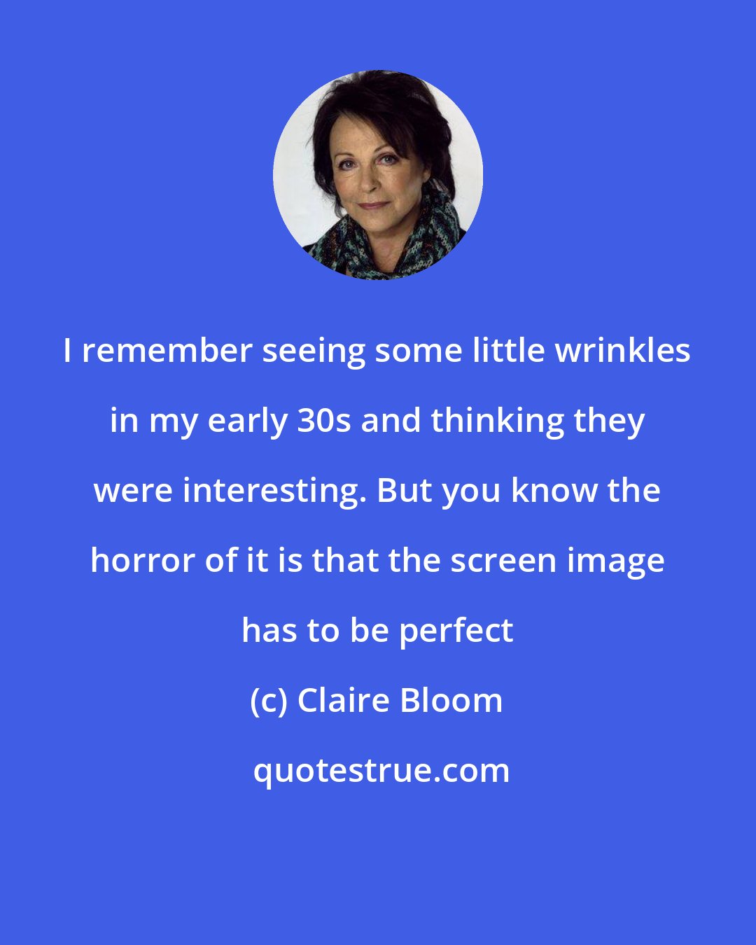 Claire Bloom: I remember seeing some little wrinkles in my early 30s and thinking they were interesting. But you know the horror of it is that the screen image has to be perfect
