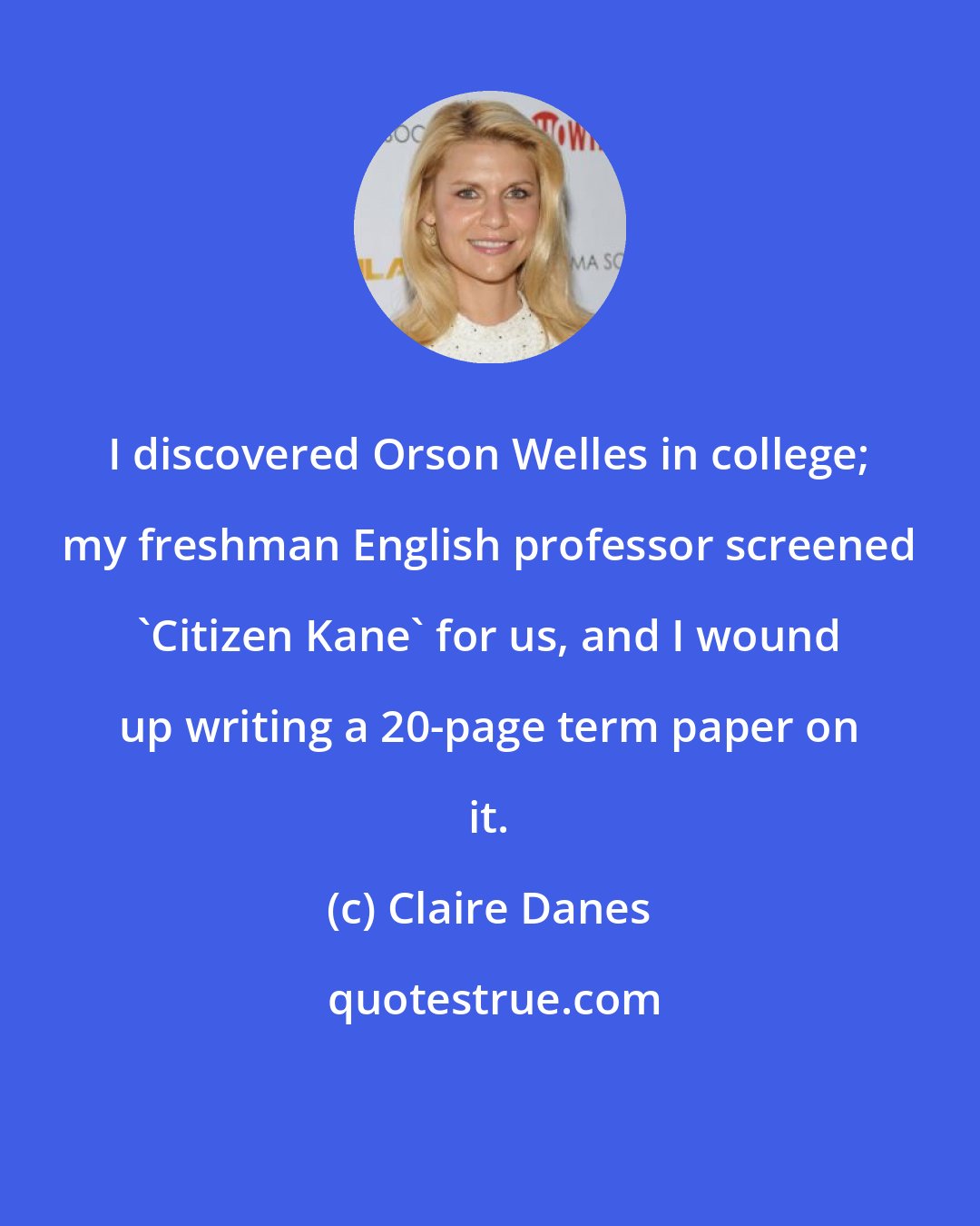 Claire Danes: I discovered Orson Welles in college; my freshman English professor screened 'Citizen Kane' for us, and I wound up writing a 20-page term paper on it.