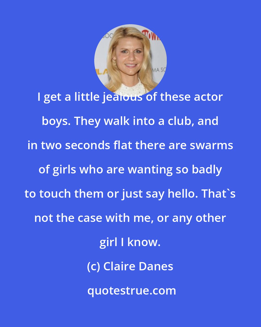 Claire Danes: I get a little jealous of these actor boys. They walk into a club, and in two seconds flat there are swarms of girls who are wanting so badly to touch them or just say hello. That's not the case with me, or any other girl I know.