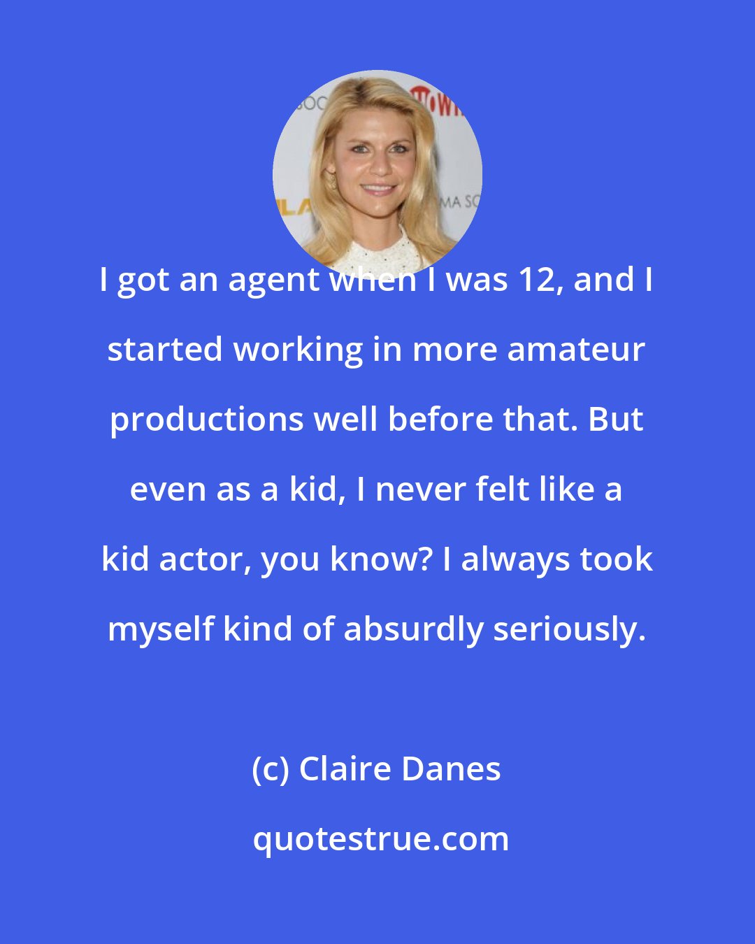 Claire Danes: I got an agent when I was 12, and I started working in more amateur productions well before that. But even as a kid, I never felt like a kid actor, you know? I always took myself kind of absurdly seriously.