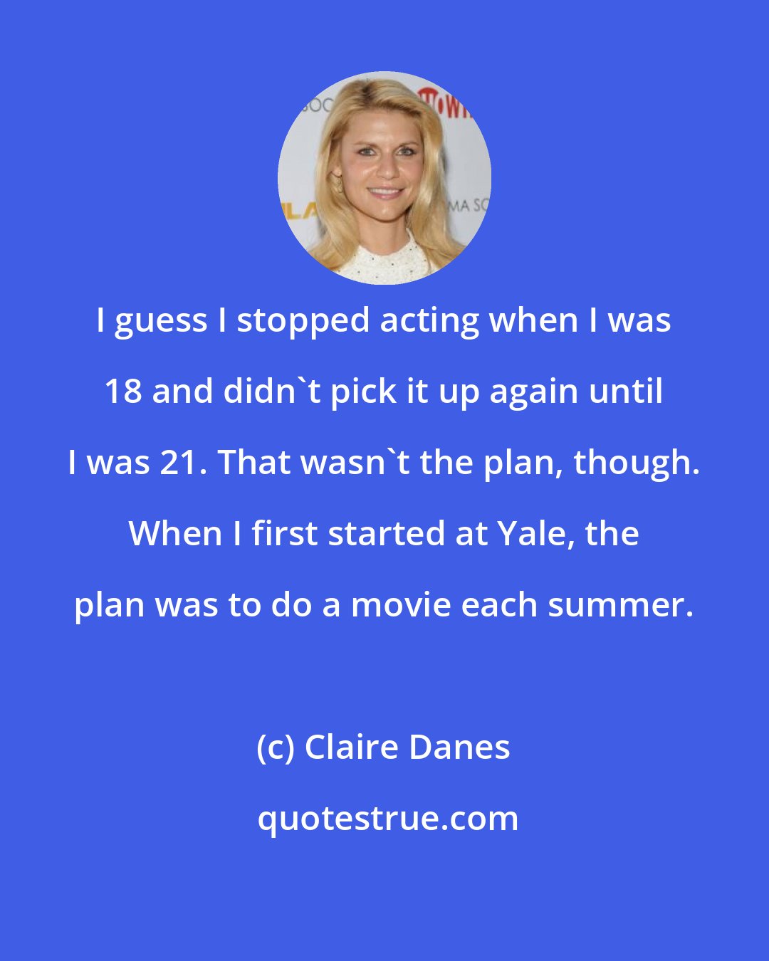 Claire Danes: I guess I stopped acting when I was 18 and didn't pick it up again until I was 21. That wasn't the plan, though. When I first started at Yale, the plan was to do a movie each summer.