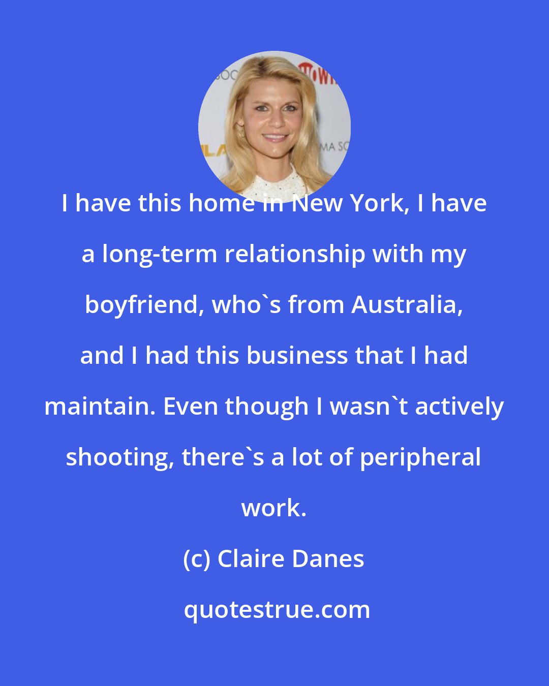 Claire Danes: I have this home in New York, I have a long-term relationship with my boyfriend, who's from Australia, and I had this business that I had maintain. Even though I wasn't actively shooting, there's a lot of peripheral work.