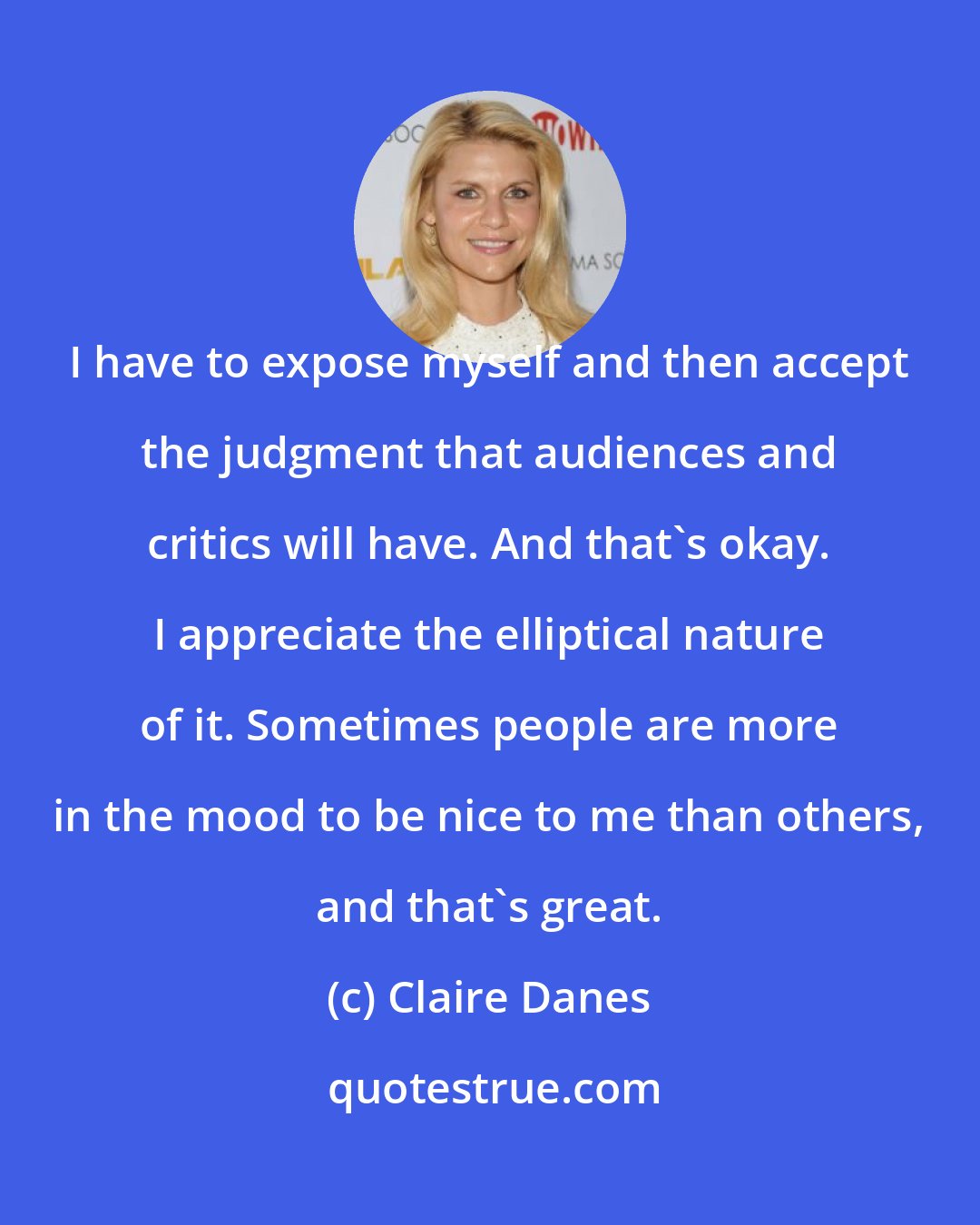 Claire Danes: I have to expose myself and then accept the judgment that audiences and critics will have. And that's okay. I appreciate the elliptical nature of it. Sometimes people are more in the mood to be nice to me than others, and that's great.