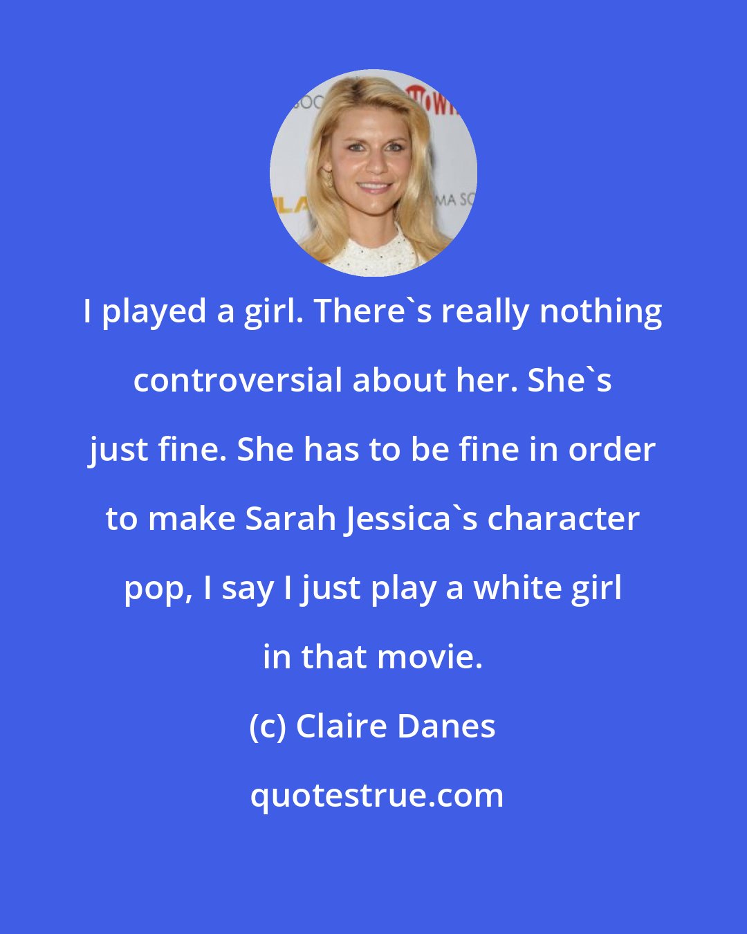 Claire Danes: I played a girl. There's really nothing controversial about her. She's just fine. She has to be fine in order to make Sarah Jessica's character pop, I say I just play a white girl in that movie.