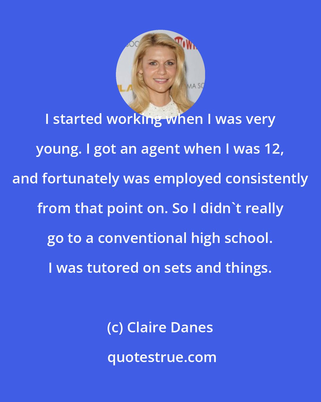 Claire Danes: I started working when I was very young. I got an agent when I was 12, and fortunately was employed consistently from that point on. So I didn't really go to a conventional high school. I was tutored on sets and things.