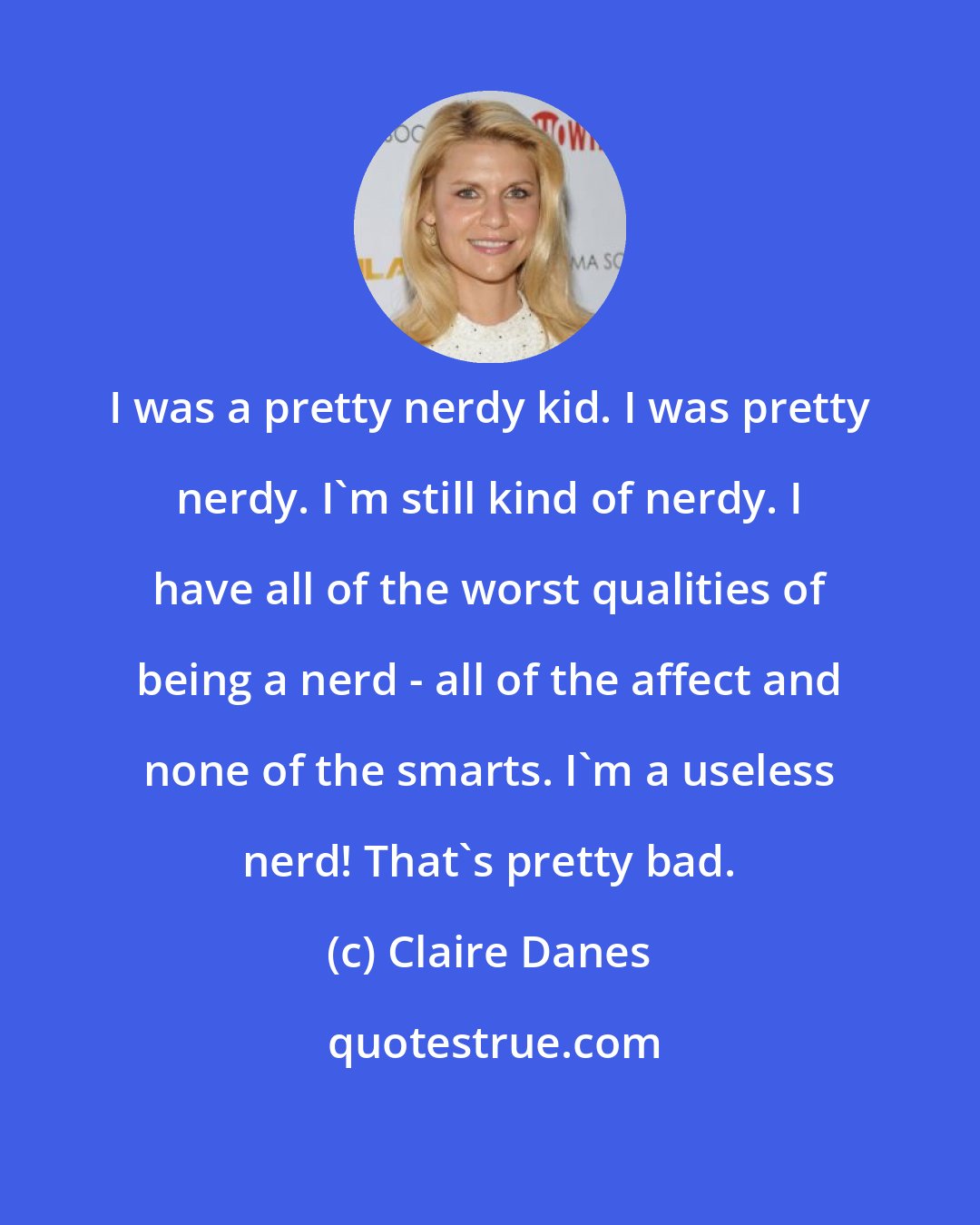 Claire Danes: I was a pretty nerdy kid. I was pretty nerdy. I'm still kind of nerdy. I have all of the worst qualities of being a nerd - all of the affect and none of the smarts. I'm a useless nerd! That's pretty bad.