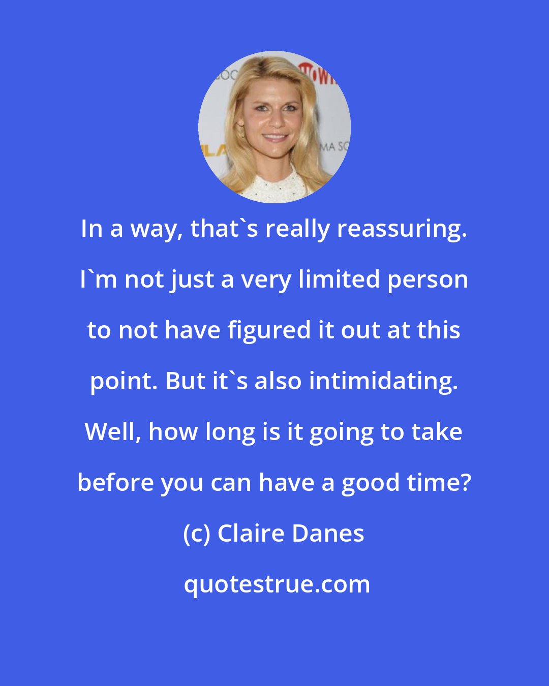 Claire Danes: In a way, that's really reassuring. I'm not just a very limited person to not have figured it out at this point. But it's also intimidating. Well, how long is it going to take before you can have a good time?