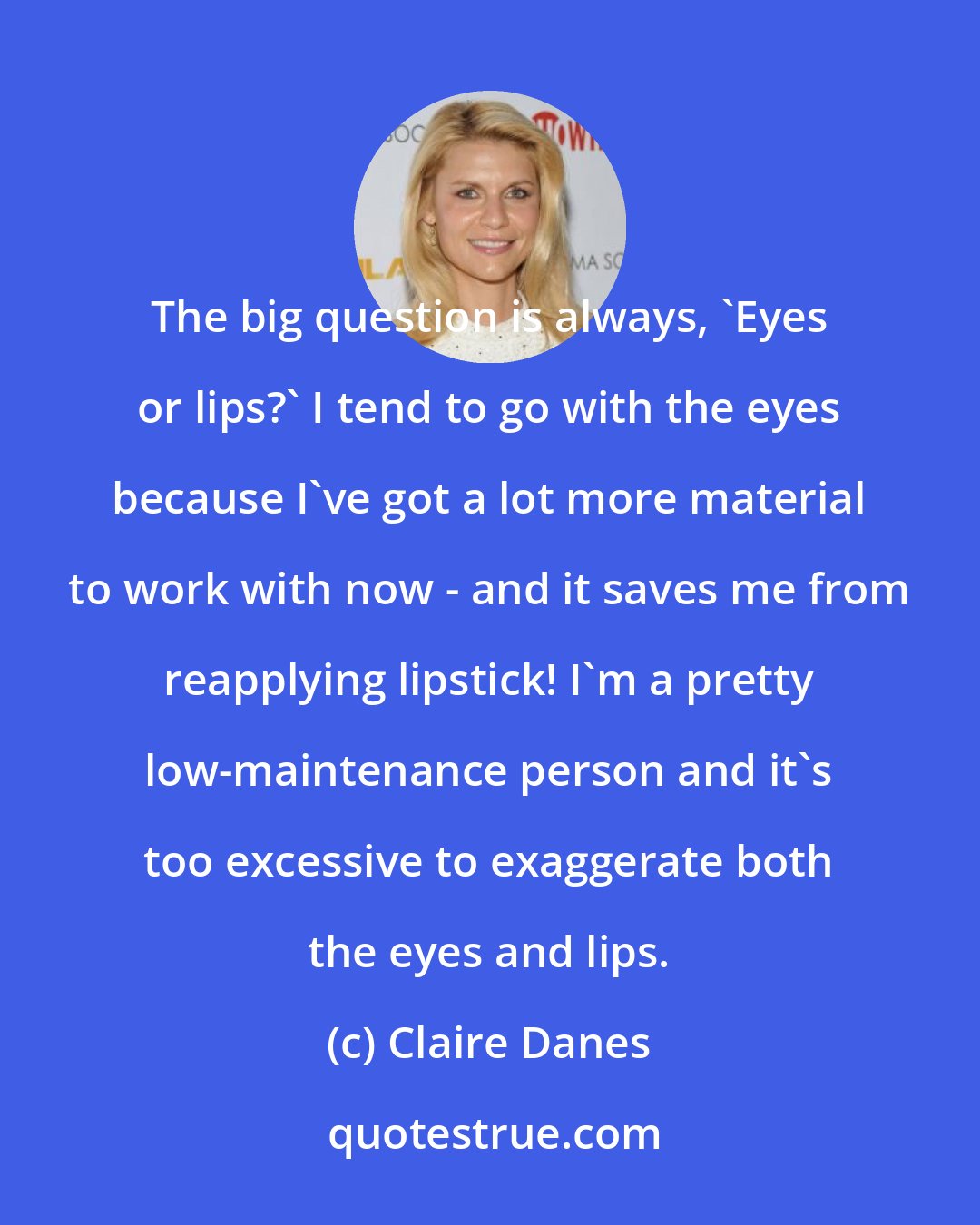 Claire Danes: The big question is always, 'Eyes or lips?' I tend to go with the eyes because I've got a lot more material to work with now - and it saves me from reapplying lipstick! I'm a pretty low-maintenance person and it's too excessive to exaggerate both the eyes and lips.