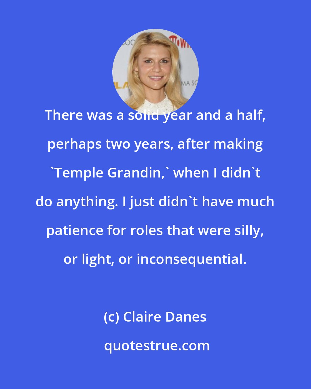Claire Danes: There was a solid year and a half, perhaps two years, after making 'Temple Grandin,' when I didn't do anything. I just didn't have much patience for roles that were silly, or light, or inconsequential.