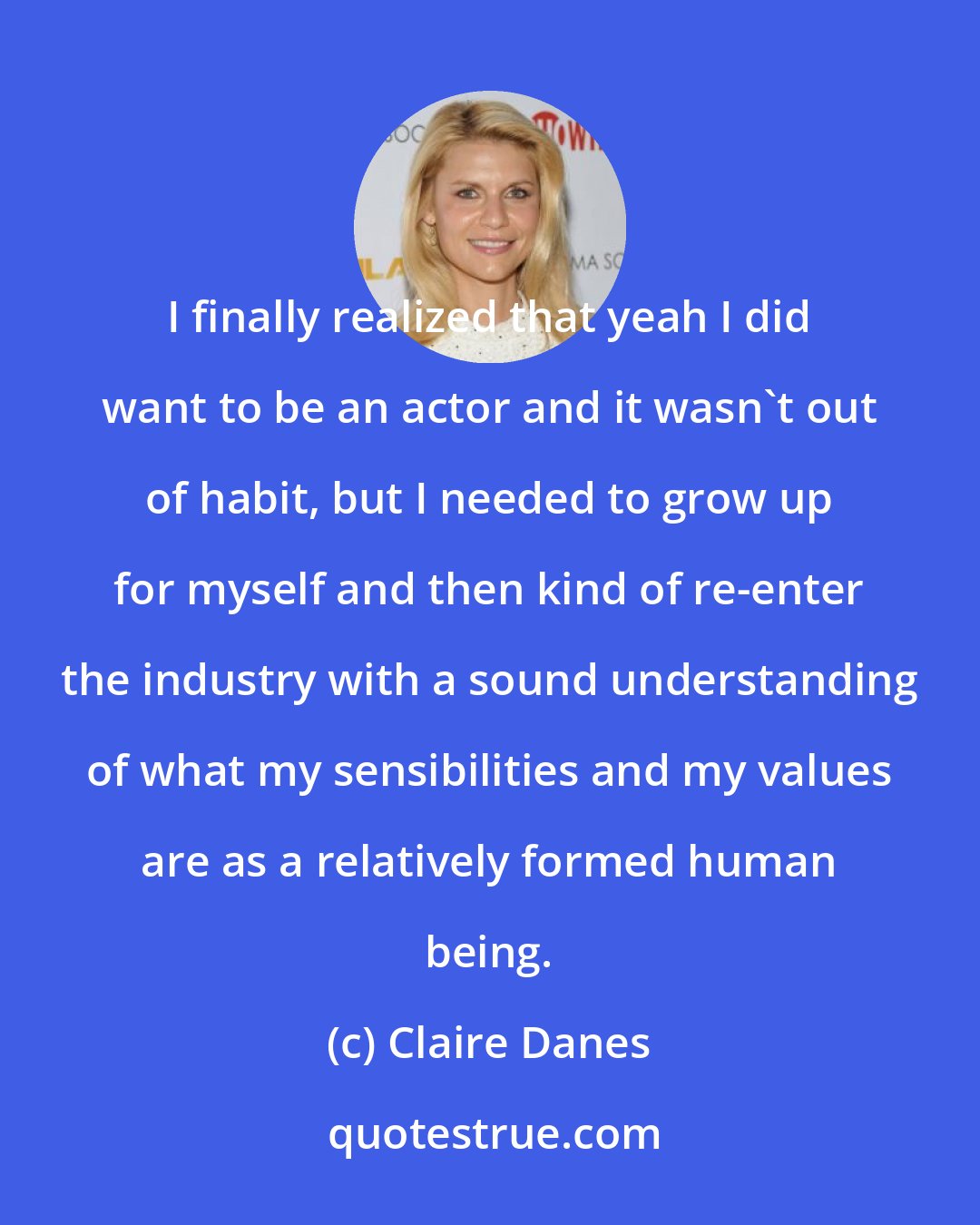 Claire Danes: I finally realized that yeah I did want to be an actor and it wasn't out of habit, but I needed to grow up for myself and then kind of re-enter the industry with a sound understanding of what my sensibilities and my values are as a relatively formed human being.