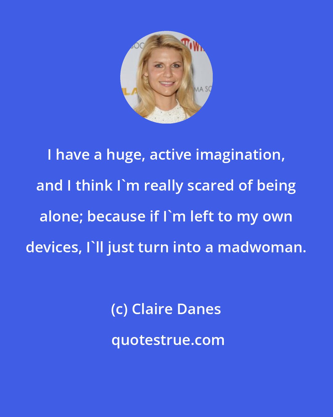 Claire Danes: I have a huge, active imagination, and I think I'm really scared of being alone; because if I'm left to my own devices, I'll just turn into a madwoman.