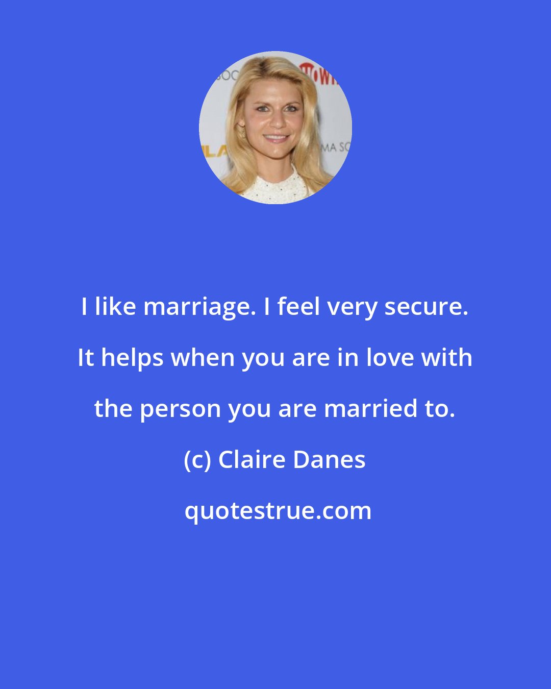 Claire Danes: I like marriage. I feel very secure. It helps when you are in love with the person you are married to.