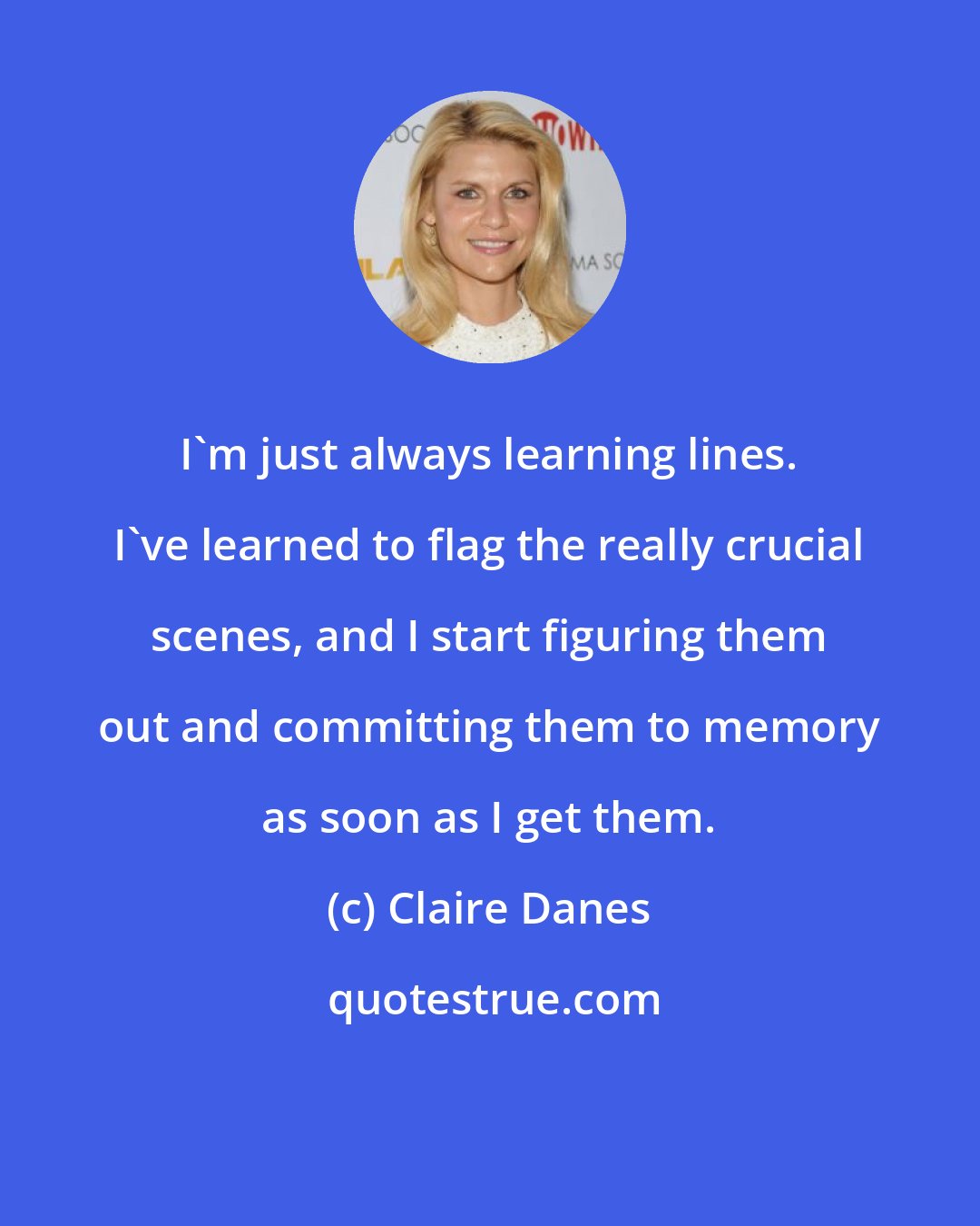 Claire Danes: I'm just always learning lines. I've learned to flag the really crucial scenes, and I start figuring them out and committing them to memory as soon as I get them.