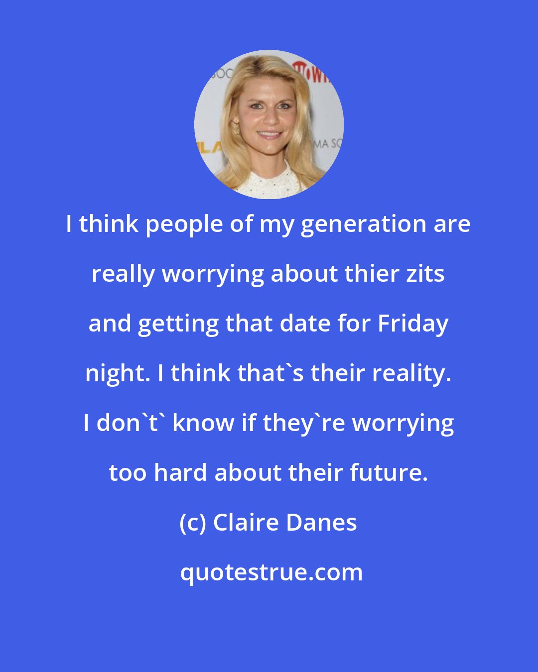 Claire Danes: I think people of my generation are really worrying about thier zits and getting that date for Friday night. I think that's their reality. I don't' know if they're worrying too hard about their future.