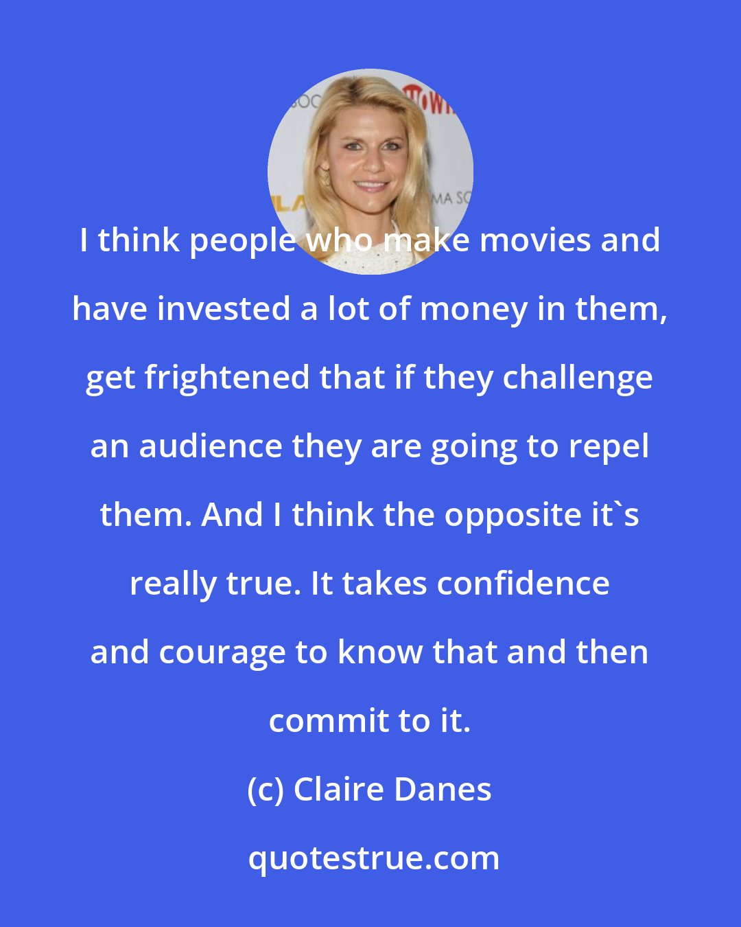 Claire Danes: I think people who make movies and have invested a lot of money in them, get frightened that if they challenge an audience they are going to repel them. And I think the opposite it's really true. It takes confidence and courage to know that and then commit to it.