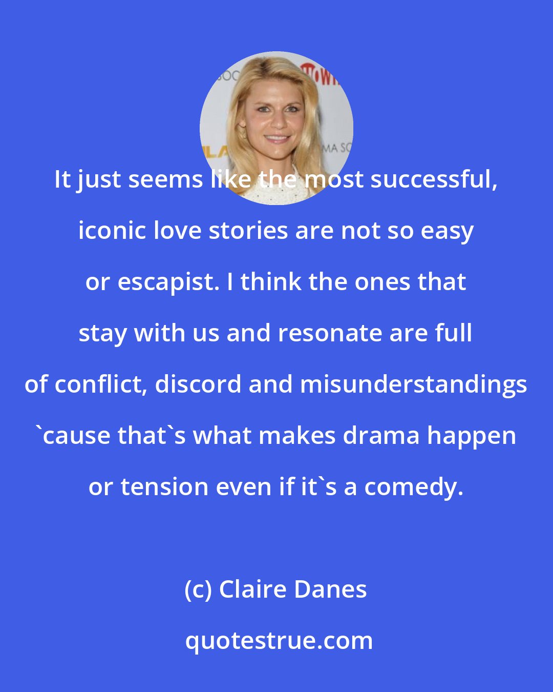 Claire Danes: It just seems like the most successful, iconic love stories are not so easy or escapist. I think the ones that stay with us and resonate are full of conflict, discord and misunderstandings 'cause that's what makes drama happen or tension even if it's a comedy.