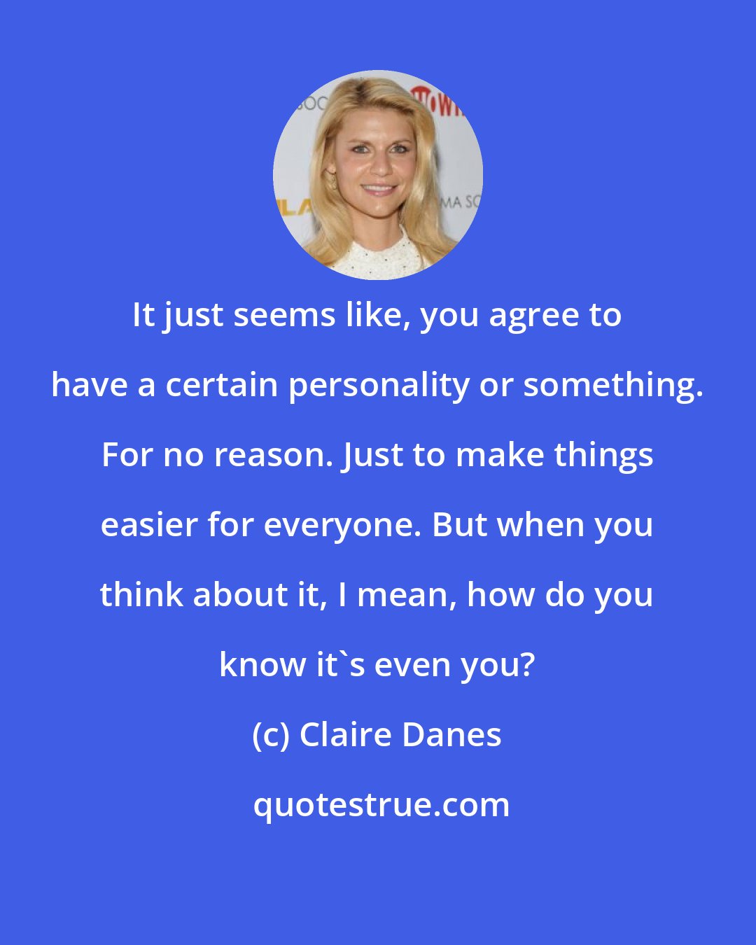 Claire Danes: It just seems like, you agree to have a certain personality or something. For no reason. Just to make things easier for everyone. But when you think about it, I mean, how do you know it's even you?