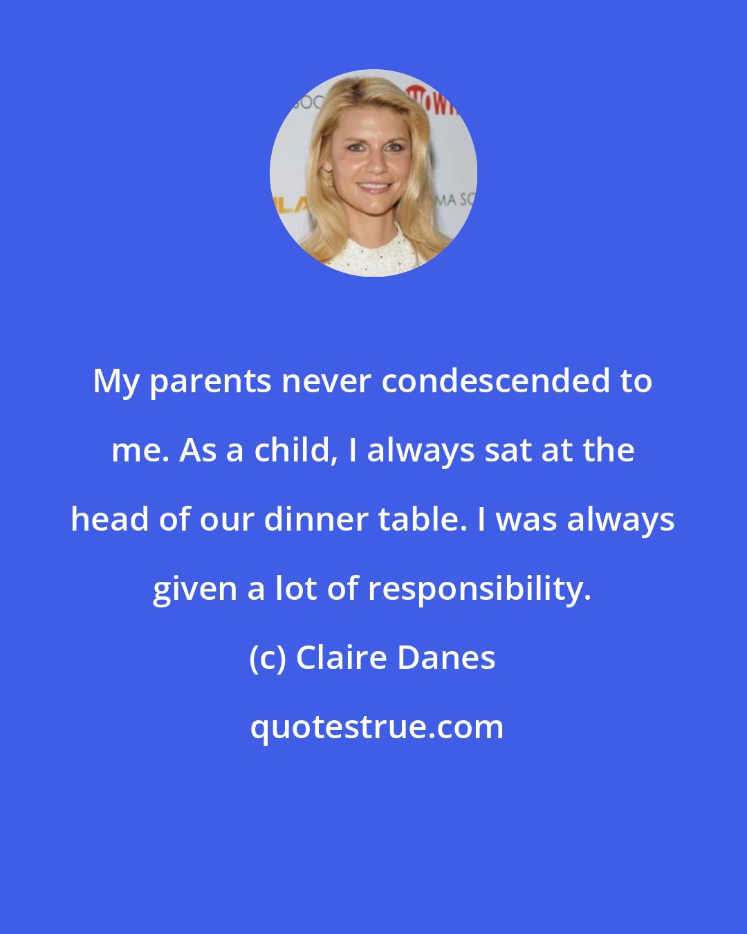 Claire Danes: My parents never condescended to me. As a child, I always sat at the head of our dinner table. I was always given a lot of responsibility.