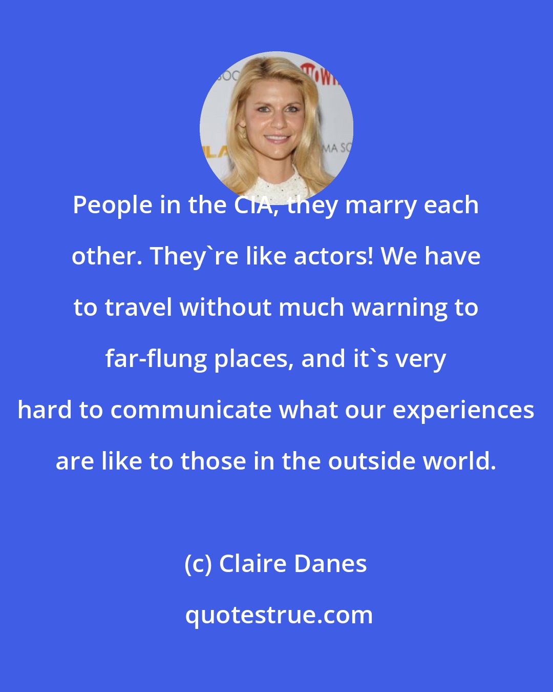 Claire Danes: People in the CIA, they marry each other. They're like actors! We have to travel without much warning to far-flung places, and it's very hard to communicate what our experiences are like to those in the outside world.