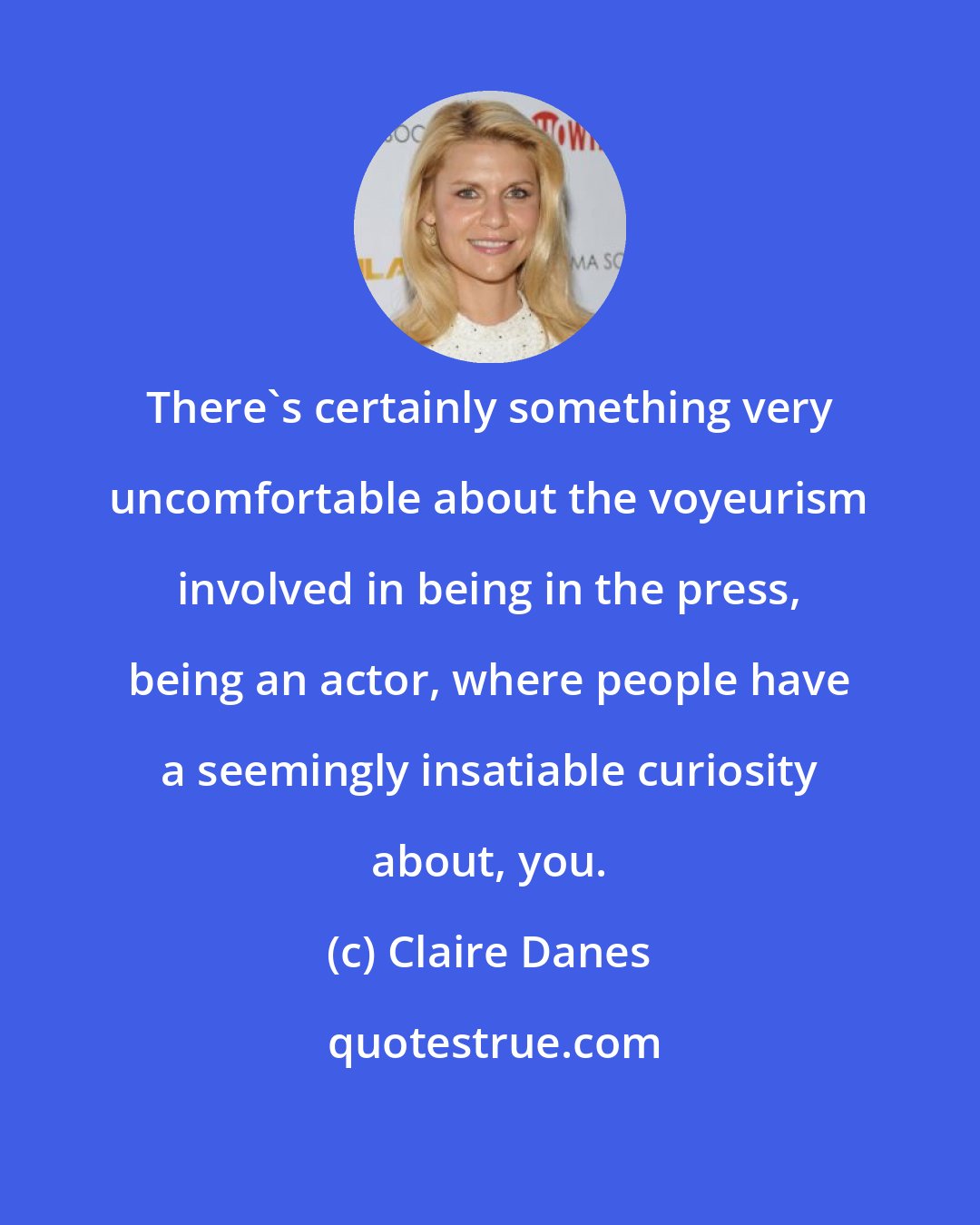 Claire Danes: There's certainly something very uncomfortable about the voyeurism involved in being in the press, being an actor, where people have a seemingly insatiable curiosity about, you.