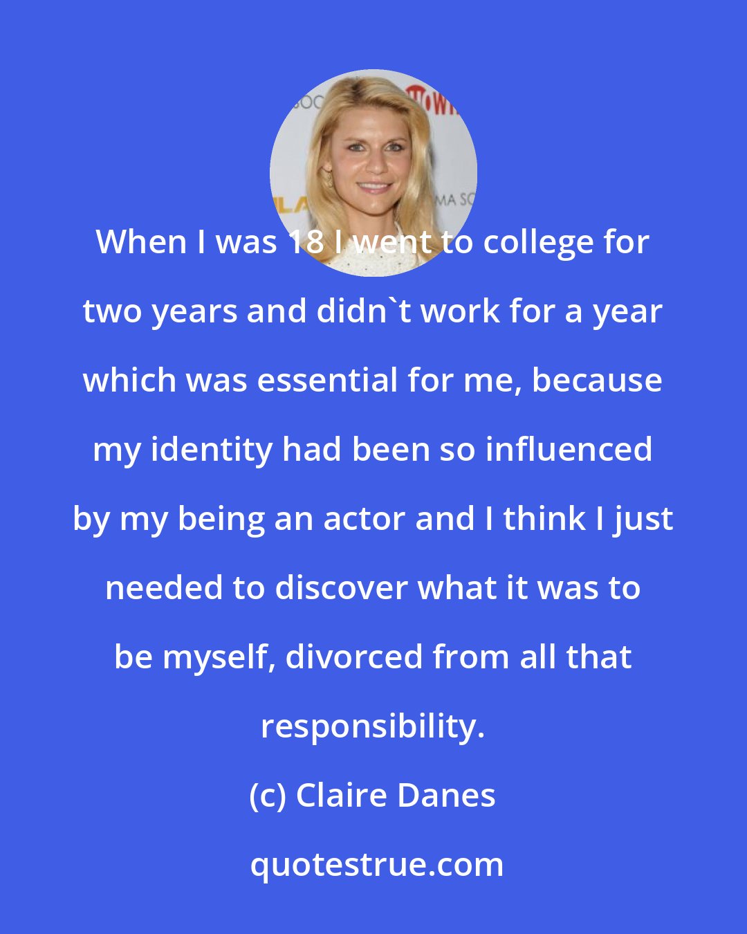 Claire Danes: When I was 18 I went to college for two years and didn't work for a year which was essential for me, because my identity had been so influenced by my being an actor and I think I just needed to discover what it was to be myself, divorced from all that responsibility.