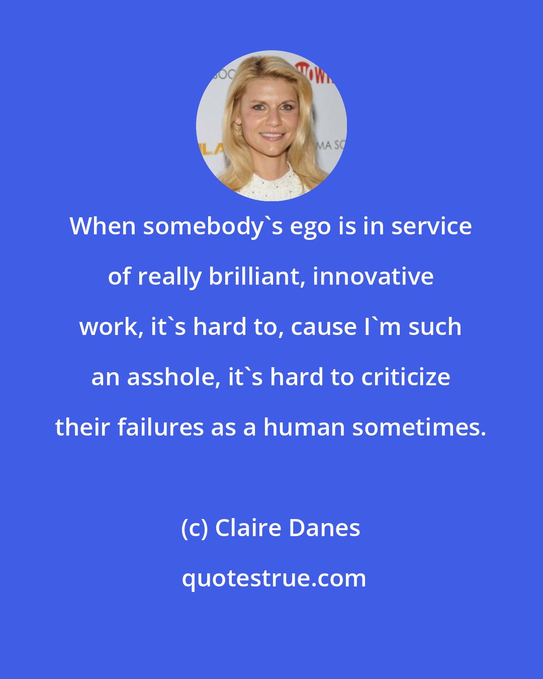 Claire Danes: When somebody's ego is in service of really brilliant, innovative work, it's hard to, cause I'm such an asshole, it's hard to criticize their failures as a human sometimes.