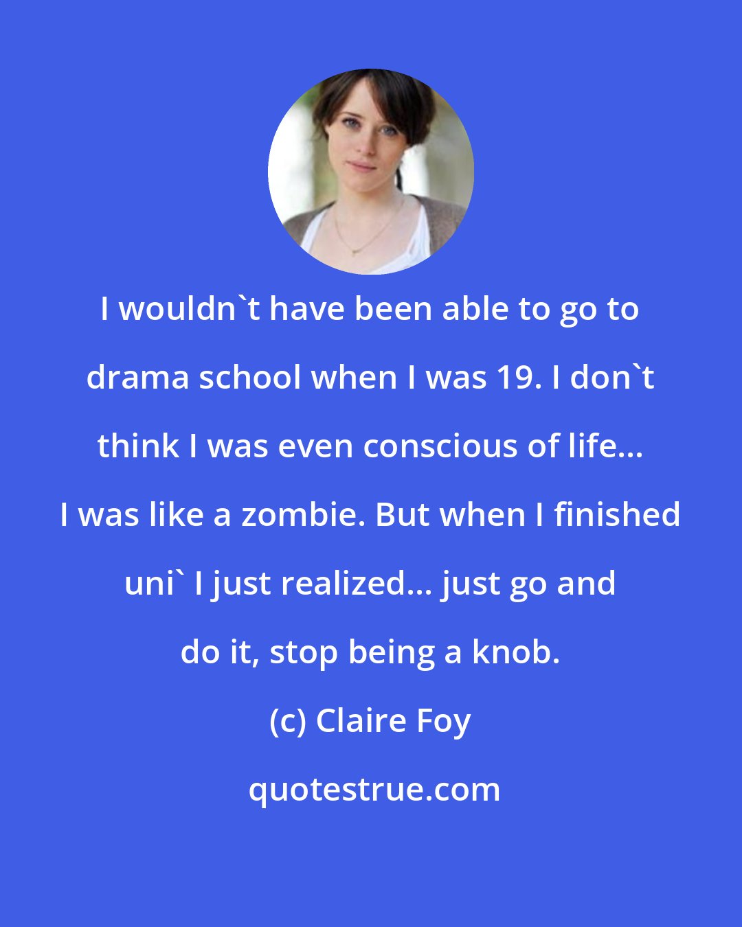Claire Foy: I wouldn't have been able to go to drama school when I was 19. I don't think I was even conscious of life... I was like a zombie. But when I finished uni' I just realized... just go and do it, stop being a knob.