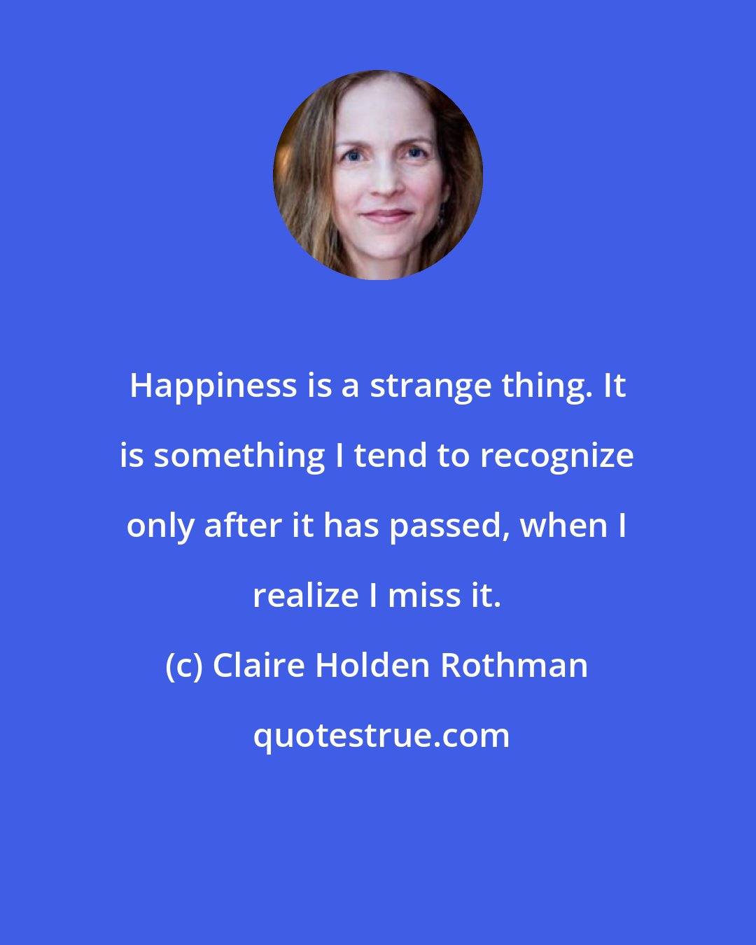 Claire Holden Rothman: Happiness is a strange thing. It is something I tend to recognize only after it has passed, when I realize I miss it.