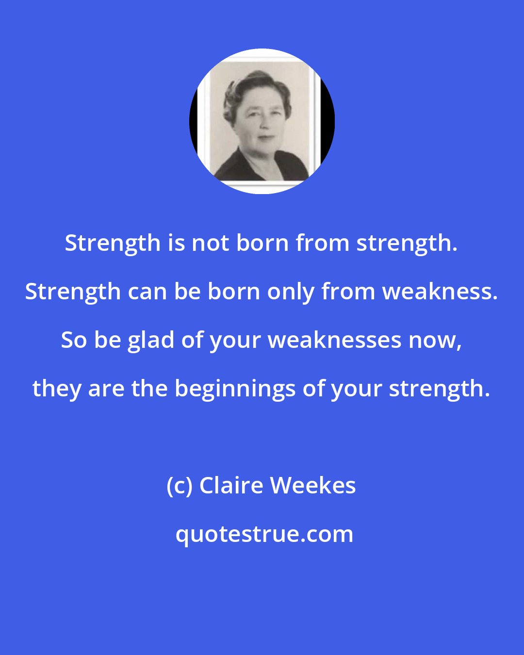 Claire Weekes: Strength is not born from strength. Strength can be born only from weakness. So be glad of your weaknesses now, they are the beginnings of your strength.