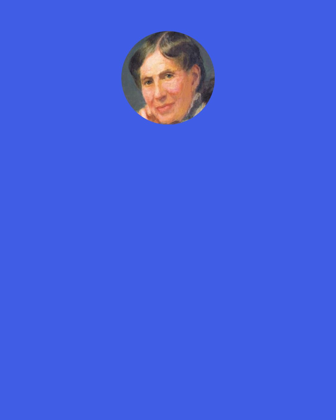 Clara Barton: Long ago I added to the true old adage of "What is everybody's business is nobody's business," another clause which, I think, morethan any other principle has served to influence my actions in life. That is, What is nobody's business is my business.